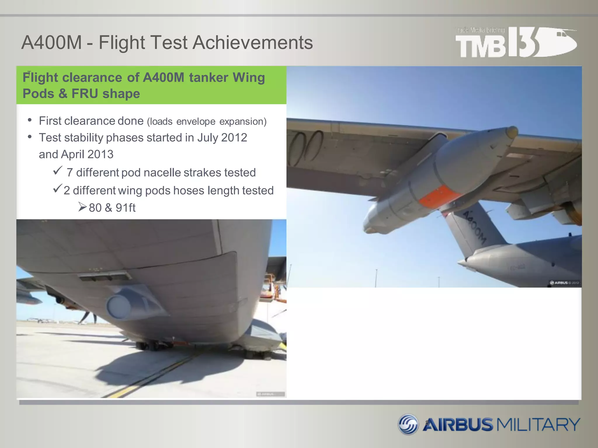 A400M - Flight Test Achievements
8
Flight clearance of A400M tanker Wing
Pods & FRU shape
T
• First clearance done (loads envelope expansion)
• Test stability phases started in July 2012
and April 2013
 7 different pod nacelle strakes tested
2 different wing pods hoses length tested
80 & 91ft
 