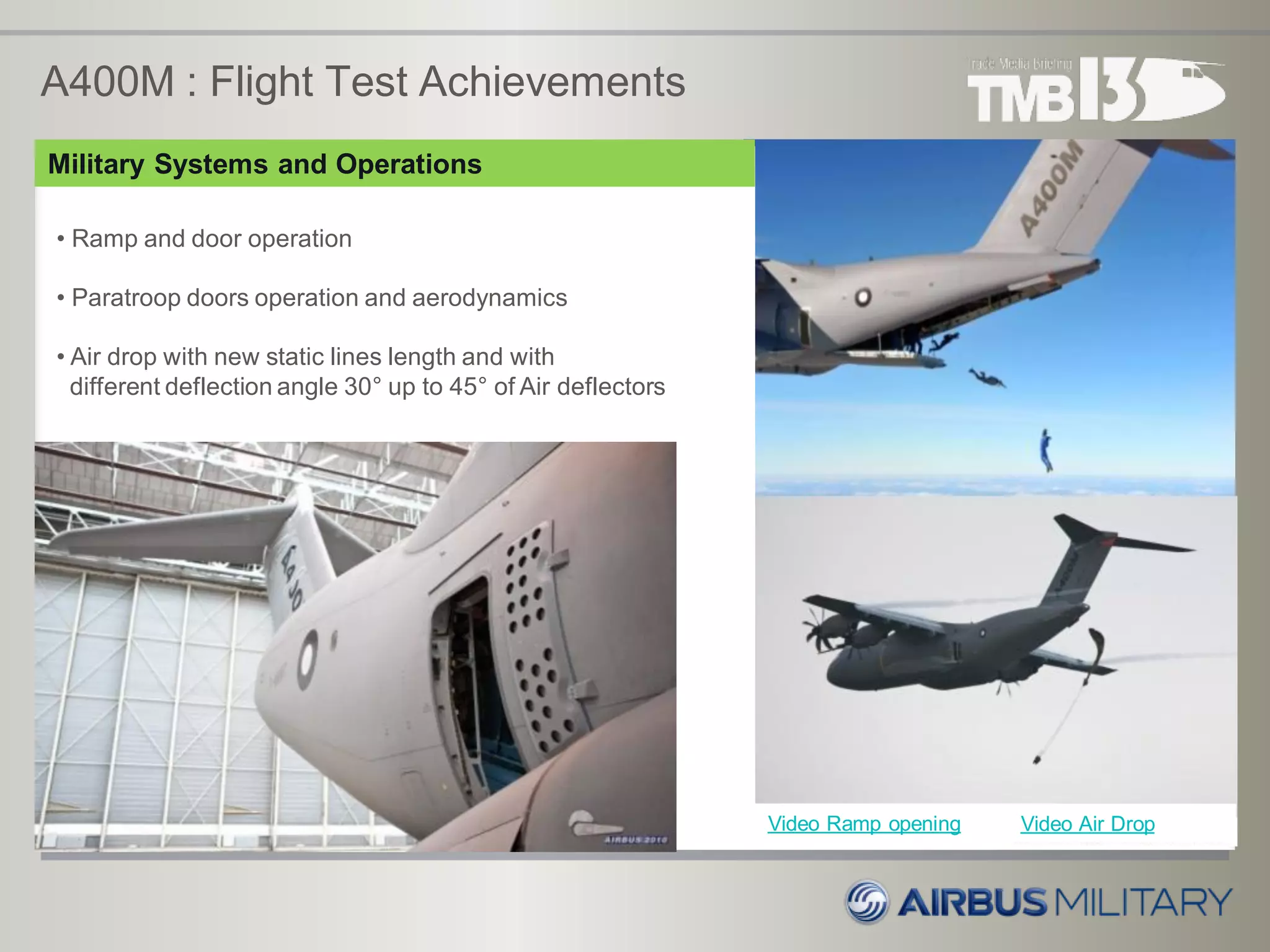 A400M : Flight Test Achievements
• Ramp and door operation
• Paratroop doors operation and aerodynamics
• Air drop with new static lines length and with
different deflection angle 30° up to 45° of Air deflectors
Video Ramp opening Video Air Drop
Military Systems and Operations
 
