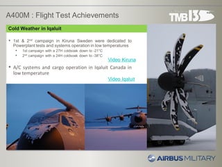 A400M : Flight Test Achievements
• 1st & 2nd campaign in Kiruna Sweden were dedicated to
Powerplant tests and systems operation in low temperatures
• 1st campaign with a 27H coldsoak down to -21°C
• 2nd campaign with a 24H coldsoak down to -38°C
• A/C systems and cargo operation in Iqaluit Canada in
low temperature
Video Kiruna
Cold Weather in Iqaluit
Video Iqaluit
 