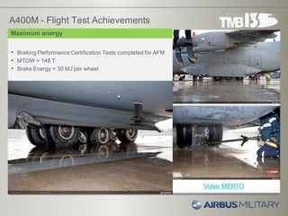 A400M - Flight Test Achievements
• Braking Performance Certification Tests completed for AFM
• MTOW = 148 T
• Brake Energy = 30 MJ per wheel
Maximum energy
Video MERTO
 