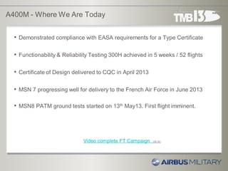 A400M - Where We Are Today
• Demonstrated compliance with EASA requirements for a Type Certificate
• Functionability & Reliability Testing 300H achieved in 5 weeks / 52 flights
• Certificate of Design delivered to CQC in April 2013
• MSN 7 progressing well for delivery to the French Air Force in June 2013
• MSN8 PATM ground tests started on 13th May13. First flight imminent.
Video complete FT Campaign (06:34)
 