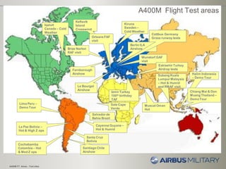 Berlin ILA
Airshow
A400M FT Areas - Test sites
La Paz Bolivia –
Hot & High Z ops
Lima Peru –
Demo Tour
Subang Kuala
Lumpur Malaysia
– Hot & Humid
and RMAF visit
Cayenne Guyane –
Hot & Humid
Le Bourget
Airshow
Farnborough
Airshow
Kiruna
Sweden –
Cold Weather
Cochabamba
Colombia – Hot
& Med Z ops
Halim Indonesia
– Demo Tour
Santiago Chile
Airshow
Izmir Turkey
100th birthday
TAF
Brize Norton
RAF visit
Muscat Oman
Hot
Santa Cruz
Bolivia
Sale Cape
Verde
Salvador de
Bahia Brazil
Chiang Mai & Don
Muang Thailand –
Demo Tour
A400M Flight Test areas
Iqaluit
Canada – Cold
Weather
Wunstorf GAF
visit
Keflavik
Island
Crosswind
Orleans FAF
visit
Eskisehir Turkey
Airdrop tests
Cottbus Germany
Grass runway tests
 