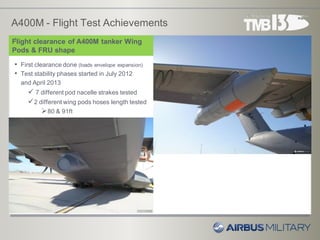 A400M - Flight Test Achievements
8
Flight clearance of A400M tanker Wing
Pods & FRU shape
T
• First clearance done (loads envelope expansion)
• Test stability phases started in July 2012
and April 2013
 7 different pod nacelle strakes tested
2 different wing pods hoses length tested
80 & 91ft
 
