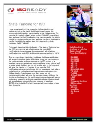 State Funding is
Available to Help You
Obtain Any of
These Certifications:
• ISO 9001
• ISO 14001
• ISO 13485
• AS 9100
• AS 9120
• AS 9110
• IDEA-QMS-9090
• TS 16949
• TL 9000
• OHSAS 18001
• cGMP
• ITAR
• E-Steward Services
• R2 Recycling
Services
• SA 8000
• Lean Mfg.
• Six Sigma
• 5-S
State Funding for ISO
I hear everyday about how expensive ISO certification and
maintenance is to the client. And I have to say I agree, it is
unfortunate that the client has to pay for all the ISO expense. We
have the Accreditation Body sitting on top of this ISO pyramid and
then we have the Certifying Bodies, that have to pay for the right to
be able to conduct audits and then we have the clients that have to
pay for the right to be audited. And this never-ending circle
continues EVERY YEAR!!
Fortunately there is a little bit of relief… The state of California has
the ETP program that will offset the cost the cost of ISO
certification and maintenance. In most cases it will offset the
certification cost up to 85% and the maintenance cost up to 100%.
This program allows clients the confidence that there certification
will remain in positive status. With these funds you can outsource
the implementation and maintenance of the ISO system to a
qualified trainer/consultant and you do not have to pay internal staff
to tackle a task that they are not too familiar with. In the long run it
will save the client a lot of money. If you keep the ISO
certification/maintenance in house, it is my experience it will take a
really long time mainly because the employee does not conduct
ISO certification/maintenance on a daily basis, but yet
management thinks it will save the company money. Utilizing the
funding and outsourcing the certification/implementation will always
be the less expensive and most expedited solution. Outsourcing it
will typically keep your out of pocket expense to less than
$3,500.00 and start to finished the project will be complete in less
than 3-months.
© 2013 ISOReady www.isoready.com
 