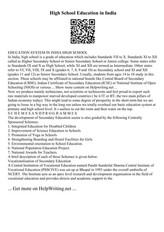 High School Education in India
EDUCATION SYSTEM IN INDIA HIGH SCHOOL
In India, high school is a grade of education which includes Standards VII to X. Standards XI to XII
called as Higher Secondary School or Senior Secondary School or Junior college. Some states refer
to Standards IX and X as High School, while XI and XII are termed as Intermediate. Other states
refer to VI, VII, VIII, IX and X (grades 6, 7, 8, 9 and 10) as Secondary school and XI and XII
(grades 11 and 12) as Senior Secondary School. Usually, students from ages 14 to 18 study in this
section. These schools may be affiliated to national boards like Central Board of Secondary
Education (CBSE), Indian Certificate of Secondary Education (ICSE) or National Institute of Open
Schooling (NIOS) or various ... Show more content on Helpwriting.net ...
Now we produce mainly technicians, not scientists or technocrats and feel proud to export such
raw materials to manpower starved developed countries ( be it IT or BT, the two main pillars of
Indian economy today). This might lead to some degree of prosperity in the short term but we are
going to loose in a big way in the long run unless we totally overhaul our basic education system at
primary and high school level. It s useless to cut the roots and then water on the top.
S C H E M E S A N D P R O G R A M M E S
The development of Secondary Education sector is also guided by the following Centrally
Sponsored Schemes:
1. Integrated Education for Disabled Children
2. Improvement of Science Education in Schools
3. Promotion of Yoga in Schools
4. Strengthening Boarding and Hostel Facilities for Girls
5. Environmental orientation to School Education.
6. National Population Education Project.
7. National Awards for Teachers.
A brief description of each of these Schemes is given below.
Vocationalisation of Secondary Education
A Central Institution of Vocational Education named Pandit Sunderlal Sharma Central Institute of
Vocational Education (PSSCIVE) was set up at Bhopal in 1993 under the overall umbrella of
NCERT. The Institute acts as an apex level research and development organisation in the field of
vocational education and provides directs and academic support to the
... Get more on HelpWriting.net ...
 