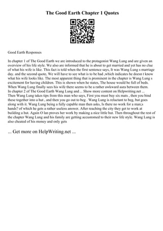 The Good Earth Chapter 1 Quotes
Good Earth Responses
In chapter 1 of The Good Earth we are introduced to the protagonist Wang Lung and are given an
overview of his life style. We also are informed that he is about to get married and yet has no clue
of what his wife is like. This fact is told when the first sentence says, It was Wang Lung s marriage
day. and the second quote, We will have to see what is to be had ,which indicates he doesn t know
what his wife looks like. The most apparent thing that is prominent in the chapter is Wang Lung s
excitement for having children. This is shown when he states, The house would be full of beds.
When Wang Lung finally sees his wife there seems to be a rather awkward aura between them.
In chapter 2 of The Good Earth Wang Lung and ... Show more content on Helpwriting.net ...
Then Wang Lung takes tips from this man who says, First you must buy six mats , then you bind
these together into a hut , and then you go out to beg . Wang Lung is reluctant to beg, but goes
along with it. Wang Lung being a fully capable man then asks, Is there no work for a man;s
hands? of which he gets a rather useless answer. After reaching the city they get to work at
building a hut. Again O lan proves her work by making a nice little hut. Then throughout the rest of
the chapter Wang Lung and his family are getting accustomed to their new life style. Wang Lung is
also cheated of his money and only gets
... Get more on HelpWriting.net ...
 