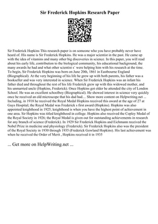 Sir Frederick Hopkins Research Paper
Sir Frederick Hopkins This research paper is on someone who you have probably never have
heard of. His name is Sir Frederick Hopkins. He was a major scientist in the past. He came up
with the idea of vitamins and many other big discoveries in science. In this paper, you will read
about his early life, contribution to the biological community, his educational background, the
many awards he had and what other scientist s` were helping him with his research at the time.
To begin, Sir Frederick Hopkins was born on June 20th, 1861 in Eastbourne England
(Biographical). At the very beginning of his life he grew up with both parents, his father was a
bookseller and was very interested in science. When Sir Frederick Hopkins was an infant his
father died and throughout the rest of his life Frederick grew up with this widowed mother, and
his unmarried uncle (Hopkins, Frederick). Once Hopkins got older he attended the city of London
School. He was an excellent schoolboy (Biographical). He showed interest in science very quickly
once he received an old microscope that his dad had.... Show more content on Helpwriting.net ...
Including, in 1918 he received the Royal Medal Hopkins received this award at the age of 27 at
Guys Hospital; the Royal Medal was Frederick s first award (Hopkins). Hopkins was also
appointed knighthood in 1925; knighthood is when you have the highest point of achievement in
one area. Sir Hopkins was titled knighthood in college. Hopkins also received the Copley Medal of
the Royal Society in 1926; the Royal Medal is given out for outstanding achievements in research
for any branch of science (Frederick). In 1929 Sir Frederick Hopkins and Eichmann received the
Nobel Prize in medicine and physiology (Frederick). Sir Frederick Hopkins also was the president
of the Royal Society in 1930 through 1935 (Frederick Gowland Hopkins). His last achievement was
when he received the Order of Merit , Hopkins received it in 1935
... Get more on HelpWriting.net ...
 