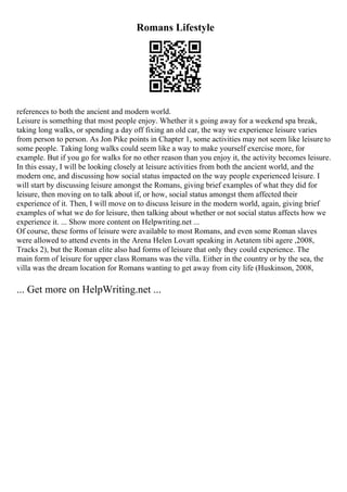 Romans Lifestyle
references to both the ancient and modern world.
Leisure is something that most people enjoy. Whether it s going away for a weekend spa break,
taking long walks, or spending a day off fixing an old car, the way we experience leisure varies
from person to person. As Jon Pike points in Chapter 1, some activities may not seem like leisure to
some people. Taking long walks could seem like a way to make yourself exercise more, for
example. But if you go for walks for no other reason than you enjoy it, the activity becomes leisure.
In this essay, I will be looking closely at leisure activities from both the ancient world, and the
modern one, and discussing how social status impacted on the way people experienced leisure. I
will start by discussing leisure amongst the Romans, giving brief examples of what they did for
leisure, then moving on to talk about if, or how, social status amongst them affected their
experience of it. Then, I will move on to discuss leisure in the modern world, again, giving brief
examples of what we do for leisure, then talking about whether or not social status affects how we
experience it. ... Show more content on Helpwriting.net ...
Of course, these forms of leisure were available to most Romans, and even some Roman slaves
were allowed to attend events in the Arena Helen Lovatt speaking in Aetatem tibi agere ,2008,
Tracks 2), but the Roman elite also had forms of leisure that only they could experience. The
main form of leisure for upper class Romans was the villa. Either in the country or by the sea, the
villa was the dream location for Romans wanting to get away from city life (Huskinson, 2008,
... Get more on HelpWriting.net ...
 