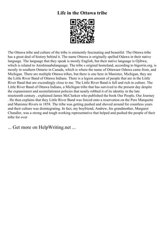 Life in the Ottawa tribe
The Ottawa tribe and culture of the tribe is eminently fascinating and beautiful. The Ottawa tribe
has a great deal of history behind it. The name Ottawa is originally spelled Odawa in their native
language. The language that they speak is mostly English, but their native language is Ojibwa,
which is related to Anishinaabelanguage. The tribe s original homeland, according to bigorrin.org, is
mostly in southern Ontario in Canada, which is where the name of Ottawaor Odawa came from, and
Michigan. There are multiple Ottawa tribes, but there is one here in Manistee, Michigan, they are
the Little River Band of Ottawa Indians. There is a legion amount of people that are in the Little
River Band that are exceedingly close to me. The Little River Band is full and rich in culture. The
Little River Band of Ottawa Indians, a Michigan tribe that has survived to the present day despite
the expansionist and assimilationist policies that nearly robbed it of its identity in the late
nineteenth century , explained James McClurken who published the book Our People, Our Journey
. He then explains that they Little River Band was forced onto a reservation on the Pere Marquette
and Manistee Rivers in 1858. The tribe was getting pushed and shoved around for countless years
and their culture was disintegrating. In fact, my boyfriend, Andrew, his grandmother, Margaret
Chandler, was a strong and tough working representative that helped and pushed the people of their
tribe for over
... Get more on HelpWriting.net ...
 
