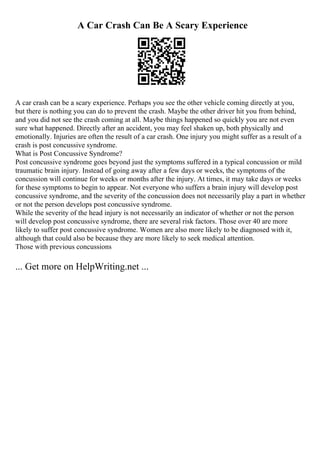 A Car Crash Can Be A Scary Experience
A car crash can be a scary experience. Perhaps you see the other vehicle coming directly at you,
but there is nothing you can do to prevent the crash. Maybe the other driver hit you from behind,
and you did not see the crash coming at all. Maybe things happened so quickly you are not even
sure what happened. Directly after an accident, you may feel shaken up, both physically and
emotionally. Injuries are often the result of a car crash. One injury you might suffer as a result of a
crash is post concussive syndrome.
What is Post Concussive Syndrome?
Post concussive syndrome goes beyond just the symptoms suffered in a typical concussion or mild
traumatic brain injury. Instead of going away after a few days or weeks, the symptoms of the
concussion will continue for weeks or months after the injury. At times, it may take days or weeks
for these symptoms to begin to appear. Not everyone who suffers a brain injury will develop post
concussive syndrome, and the severity of the concussion does not necessarily play a part in whether
or not the person develops post concussive syndrome.
While the severity of the head injury is not necessarily an indicator of whether or not the person
will develop post concussive syndrome, there are several risk factors. Those over 40 are more
likely to suffer post concussive syndrome. Women are also more likely to be diagnosed with it,
although that could also be because they are more likely to seek medical attention.
Those with previous concussions
... Get more on HelpWriting.net ...
 
