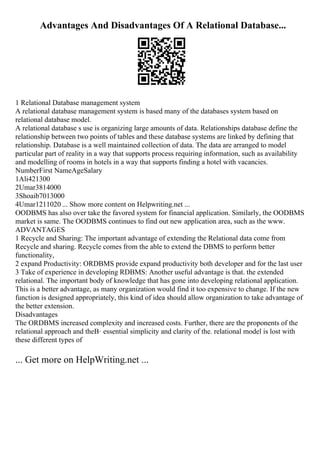 Advantages And Disadvantages Of A Relational Database...
1 Relational Database management system
A relational database management system is based many of the databases system based on
relational database model.
A relational database s use is organizing large amounts of data. Relationships database define the
relationship between two points of tables and these database systems are linked by defining that
relationship. Database is a well maintained collection of data. The data are arranged to model
particular part of reality in a way that supports process requiring information, such as availability
and modelling of rooms in hotels in a way that supports finding a hotel with vacancies.
NumberFirst NameAgeSalary
1Ali421300
2Umar3814000
3Shoaib7013000
4Umar1211020 ... Show more content on Helpwriting.net ...
OODBMS has also over take the favored system for financial application. Similarly, the OODBMS
market is same. The OODBMS continues to find out new application area, such as the www.
ADVANTAGES
1 Recycle and Sharing: The important advantage of extending the Relational data come from
Recycle and sharing. Recycle comes from the able to extend the DBMS to perform better
functionality,
2 expand Productivity: ORDBMS provide expand productivity both developer and for the last user
3 Take of experience in developing RDBMS: Another useful advantage is that. the extended
relational. The important body of knowledge that has gone into developing relational application.
This is a better advantage, as many organization would find it too expensive to change. If the new
function is designed appropriately, this kind of idea should allow organization to take advantage of
the better extension.
Disadvantages
The ORDBMS increased complexity and increased costs. Further, there are the proponents of the
relational approach and theВ· essential simplicity and clarity of the. relational model is lost with
these different types of
... Get more on HelpWriting.net ...
 