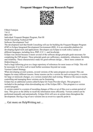 Frequent Shopper Program Research Paper
Filbert Fontejon
7/4/15
BSA/385
Individual: Frequent Shopper Program, Part III
Smith Consulting Technical FSP
Software Development Tool
The development tool that Smith Consulting will use for building the Frequent Shopper Program
(FSP) is Eclipse Integrated Development Environment (IDE). It is an extensible platform for
developing digital tools and applications. Developers use Eclipse to work with a variety of
different languages, including Java, PHP, C/C++, and JavaScript.
Eclipse was chosen because it meets several of the software design principle goals necessary for
completing the FSP project. These principle goals are sufficiency, modularity, robustness, flexibility
and reliability. These characteristics make for good software design.... Show more content on
Helpwriting.net ...
Such a huge following gives us a large repository of references for most issues or FAQs. This will
be necessary if we hit a wall or need further assistance beyond our scope.
Version Control Strategy
When developing several systems, several versions of the same program are created. This can
happen for many different reasons. Some reasons can be a version for each saving point, a version
for large or miniscule changes, or a version created after each testing. Whatever the reason maybe,
controlling and managing these versions can be frustrating.
Eclipse has an additional system called Eclipse Git Team Provider (Egit). This program is
included in the package when downloading any of the Eclipse IDE s. This program is a version
control program.
A version control is a system of recording changes of files or set of files over a certain period of
time. This gives us the ability to recall the information more efficiently. Version control can be
performed manually and automatically. Eclipse EGit will save at certain times throughout the
development. Having a log of save versions lets us revert to a specific point in
... Get more on HelpWriting.net ...
 