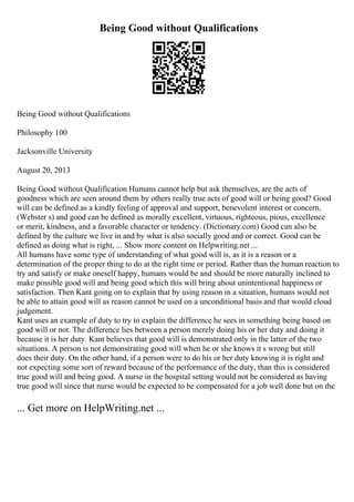 Being Good without Qualifications
Being Good without Qualifications
Philosophy 100
Jacksonville University
August 20, 2013
Being Good without Qualification Humans cannot help but ask themselves, are the acts of
goodness which are seen around them by others really true acts of good will or being good? Good
will can be defined as a kindly feeling of approval and support, benevolent interest or concern,
(Webster s) and good can be defined as morally excellent, virtuous, righteous, pious, excellence
or merit, kindness, and a favorable character or tendency. (Dictionary.com) Good can also be
defined by the culture we live in and by what is also socially good and or correct. Good can be
defined as doing what is right, ... Show more content on Helpwriting.net ...
All humans have some type of understanding of what good will is, as it is a reason or a
determination of the proper thing to do at the right time or period. Rather than the human reaction to
try and satisfy or make oneself happy, humans would be and should be more naturally inclined to
make possible good will and being good which this will bring about unintentional happiness or
satisfaction. Then Kant going on to explain that by using reason in a situation, humans would not
be able to attain good will as reason cannot be used on a unconditional basis and that would cloud
judgement.
Kant uses an example of duty to try to explain the difference he sees in something being based on
good will or not. The difference lies between a person merely doing his or her duty and doing it
because it is her duty. Kant believes that good will is demonstrated only in the latter of the two
situations. A person is not demonstrating good will when he or she knows it s wrong but still
does their duty. On the other hand, if a person were to do his or her duty knowing it is right and
not expecting some sort of reward because of the performance of the duty, than this is considered
true good will and being good. A nurse in the hospital setting would not be considered as having
true good will since that nurse would be expected to be compensated for a job well done but on the
... Get more on HelpWriting.net ...
 