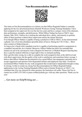 Non-Recommendation Report
This letter on Non Recommendation is to inform you that Officer Reginald Nathan is currently
applying for the two advertised positions (Outside Workcrew/Acting Training Standards). I have
been assigned as his supervisor for over the last two years and have a unique vision of his character,
duty performance, strengths, and deficiencies. While Officer Nathan has been at YKCC since
January 30th, 2014, I believe he is lacking the individual drive, ability, and maturity to perform
either of these positions without direct supervision and by the minute direction.
Even though Officer Nathan is capable of being a productive COII at YKCC, he has demonstrated
a ghastly view of on time attendance (possible abuse of leave). During his 9 26 15 thru ... Show
more content on Helpwriting.net ...
As long as he is faced with a standard event he is capable of performing repetitive assignments to
a standard; beyond this, he is limited. Moreover, Officer Nathan has had to be reminded that
inmates are not to be convinced to write a Request for Interview or Medical Request injecting they
have a specific medical infliction or legal right to have or demand anything.
Don t get this letter wrong, he is able to complete the work assigned to him; at the shift level and
with direct supervision, but the quality of the work is satisfactory and sometimes below average. I
believe that Officer Nathan has the potential to be a good Officer, but repugnance and pride not to
accept suggestions and opinions from disgruntled inmates and employees may help. I would not
recommend Officer Nathan for any work assignment that would lead to independent thought or duty.
In closing, I d like to restate my strong Non Recommendation for Officer Reginald Nathan
applications to the Acting Training/Standards Officer and or Outside Workcrew at YKCC. I m
confident that if he was selected for either position, the Institution will suffer. Please feel free to
contact me at (907) 378 7642 or james.webber@alaska.gov with any other questions. Thank you for
your
... Get more on HelpWriting.net ...
 