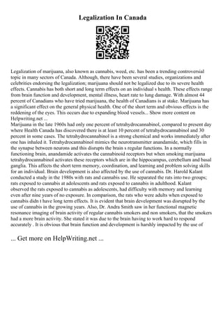 Legalization In Canada
Legalization of marijuana, also known as cannabis, weed, etc. has been a trending controversial
topic in many sectors of Canada. Although, there have been several studies, organizations and
celebrities endorsing the legalization; marijuana should not be legalized due to its severe health
effects. Cannabis has both short and long term effects on an individual s health. These effects range
from brain function and development, mental illness, heart rate to lung damage. With almost 44
percent of Canadians who have tried marijuana, the health of Canadians is at stake. Marijuana has
a significant effect on the general physical health. One of the short term and obvious effects is the
reddening of the eyes. This occurs due to expanding blood vessels... Show more content on
Helpwriting.net ...
Marijuana in the late 1960s had only one percent of tetrahydrocannabinol, compared to present day
where Health Canada has discovered there is at least 10 percent of tetrahydrocannabinol and 30
percent in some cases. The tetrahydrocannabinol is a strong chemical and works immediately after
one has inhaled it. Tetrahydrocannabinol mimics the neurotransmitter anandamide, which fills in
the synapse between neurons and this disrupts the brain s regular functions. In a normally
functioning brain, anandamide activates the cannabinoid receptors but when smoking marijuana
tetrahydrocannabinol activates these receptors which are in the hippocampus, cerebellum and basal
ganglia. This affects the short term memory, coordination, and learning and problem solving skills
for an individual. Brain development is also affected by the use of cannabis. Dr. Harold Kalant
conducted a study in the 1980s with rats and cannabis use. He separated the rats into two groups;
rats exposed to cannabis at adolescents and rats exposed to cannabis in adulthood. Kalant
observed the rats exposed to cannabis as adolescents, had difficulty with memory and learning
even after nine years of no exposure. In comparison, the rats who were adults when exposed to
cannabis didn t have long term effects. It is evident that brain development was disrupted by the
use of cannabis in the growing years. Also, Dr. Andra Smith saw in her functional magnetic
resonance imaging of brain activity of regular cannabis smokers and non smokers, that the smokers
had a more brain activity. She stated it was due to the brain having to work hard to respond
accurately . It is obvious that brain function and development is harshly impacted by the use of
... Get more on HelpWriting.net ...
 