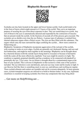Blepharitis Research Paper
Eyelashes are tiny hairs located on the upper and lower human eyelids. Each eyelid tends to be
in the form of layers which might amount to 4 5 layers of the eyelid. They serve an important
purpose of securing the eyes from direct exposure to dust. They are rooted deep in to eyelid. Any
sort of threat to the eyes is automatically detected and responded by the contraction of muscles
that are present inside the eyelids. In the fractions of seconds all of this process gets executed. The
eyelashes act as shields every time the eye flickers. A grease type of substance is emitted from
internal sebaceous organs when a flicker occurs. The eyes are then filled with this substance. The
organs which carry the tears surround the edges confining the eyelids.... Show more content on
Helpwriting.net ...
Blepharitis: Symptoms of blepharitis incorporate aggravation of the real part of the eyelids,
with crusting or scales at cover edges. Eyelids are generally red, thickened, blazing, and sore and
feel bothersome, and might be stuck together in the mornings. Blepharitis can be brought about
by a bacterial disease (with the outside layers being hard to evacuate) or because of dermatitis
(with the scales all the more effectively expelled). Your eyes might be sensitive to light. The
condition is regularly perpetual (durable) and has a tendency to be connected with dandruff or
potentially dry eye. 2.Eye sores: An eye blister is brought about by a contaminated organ at the
base of your eyelash. This is diverse to blepharitis in that exclusive a little zone of the eyelid is
included. The eye infection is sore and delicate, and your eye may water and be touchy to light. It
can likewise feel like there is something stuck in your eye, and delicacy and swelling are regular.
These eyelash ailments and scatters are treatable and can be overseen adequately. In more genuine
cases, eyelash transplant surgeries are utilized to re build or thicken lashes. In any case, legitimate
cleanliness is essential in keeping eyelashes free from any components that may bring about
... Get more on HelpWriting.net ...
 