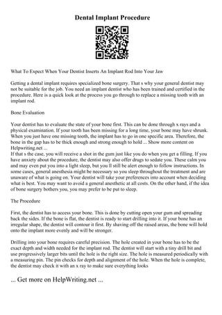 Dental Implant Procedure
What To Expect When Your Dentist Inserts An Implant Rod Into Your Jaw
Getting a dental implant requires specialized bone surgery. That s why your general dentist may
not be suitable for the job. You need an implant dentist who has been trained and certified in the
procedure. Here is a quick look at the process you go through to replace a missing tooth with an
implant rod.
Bone Evaluation
Your dentist has to evaluate the state of your bone first. This can be done through x rays and a
physical examination. If your tooth has been missing for a long time, your bone may have shrunk.
When you just have one missing tooth, the implant has to go in one specific area. Therefore, the
bone in the gap has to be thick enough and strong enough to hold ... Show more content on
Helpwriting.net ...
If that s the case, you will receive a shot in the gum just like you do when you get a filling. If you
have anxiety about the procedure, the dentist may also offer drugs to sedate you. These calm you
and may even put you into a light sleep, but you ll still be alert enough to follow instructions. In
some cases, general anesthesia might be necessary so you sleep throughout the treatment and are
unaware of what is going on. Your dentist will take your preferences into account when deciding
what is best. You may want to avoid a general anesthetic at all costs. On the other hand, if the idea
of bone surgery bothers you, you may prefer to be put to sleep.
The Procedure
First, the dentist has to access your bone. This is done by cutting open your gum and spreading
back the sides. If the bone is flat, the dentist is ready to start drilling into it. If your bone has an
irregular shape, the dentist will contour it first. By shaving off the raised areas, the bone will hold
onto the implant more evenly and will be stronger.
Drilling into your bone requires careful precision. The hole created in your bone has to be the
exact depth and width needed for the implant rod. The dentist will start with a tiny drill bit and
use progressively larger bits until the hole is the right size. The hole is measured periodically with
a measuring pin. The pin checks for depth and alignment of the hole. When the hole is complete,
the dentist may check it with an x ray to make sure everything looks
... Get more on HelpWriting.net ...
 