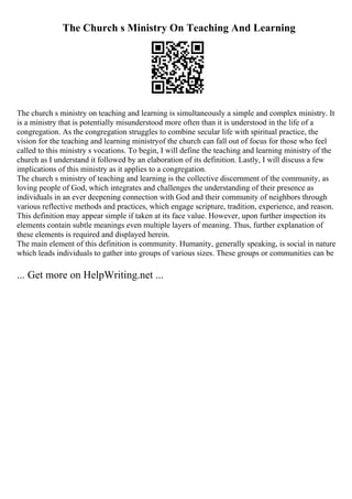 The Church s Ministry On Teaching And Learning
The church s ministry on teaching and learning is simultaneously a simple and complex ministry. It
is a ministry that is potentially misunderstood more often than it is understood in the life of a
congregation. As the congregation struggles to combine secular life with spiritual practice, the
vision for the teaching and learning ministryof the church can fall out of focus for those who feel
called to this ministry s vocations. To begin, I will define the teaching and learning ministry of the
church as I understand it followed by an elaboration of its definition. Lastly, I will discuss a few
implications of this ministry as it applies to a congregation.
The church s ministry of teaching and learning is the collective discernment of the community, as
loving people of God, which integrates and challenges the understanding of their presence as
individuals in an ever deepening connection with God and their community of neighbors through
various reflective methods and practices, which engage scripture, tradition, experience, and reason.
This definition may appear simple if taken at its face value. However, upon further inspection its
elements contain subtle meanings even multiple layers of meaning. Thus, further explanation of
these elements is required and displayed herein.
The main element of this definition is community. Humanity, generally speaking, is social in nature
which leads individuals to gather into groups of various sizes. These groups or communities can be
... Get more on HelpWriting.net ...
 