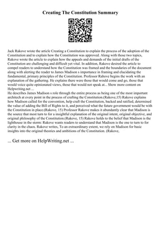 Creating The Constitution Summary
Jack Rakove wrote the article Creating a Constitution to explain the process of the adoption of the
Constitution and to explain how the Constitution was approved. Along with those two topics,
Rakove wrote the article to explain how the appeals and demands of the initial drafts of the
Constitution are challenging and difficult yet vital. In addition, Rakove desired the article to
compel readers to understand how the Constitution was framed and the boundaries of the document
along with alerting the reader to James Madison s importance in framing and elucidating the
fundamental, primary principles of the Constitution. Professor Rahove begins the work with an
explanation of the gathering. He explains there were those that would come and go, those that
would voice quite opinionated views, those that would not speak at... Show more content on
Helpwriting.net ...
He describes James Madison s role through the entire process as being one of the most important
architech at every point in the process of crafting the Constitution.(Rakove,15) Rakove explains
how Madison called for the convention, help craft the Constitution, backed and ratified, determined
the value of adding the Bill of Rights to it, and perceived what the future government would be with
the Constitution in place.(Rakove, 15) Professor Rakove makes it abundantly clear that Madison is
the source that most turn to for a insightful explanation of the original intent, original objective, and
original philosophy of the Constitution.(Rakove, 15) Rakove holds to the belief that Madison is the
lighthouse in the storm: Rakove wants readers to understand that Madison is the one to turn to for
clarity in the chaos. Rakove writes, To an extraordinary extent, we rely on Madison for basic
insights into the original theories and ambitions of the Constitution. (Rakove,
... Get more on HelpWriting.net ...
 