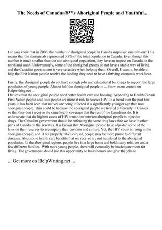 The Needs of CanadaвЂ™s Aboriginal People and Youthful...
Did you know that in 2006, the number of aboriginal people in Canada surpassed one million? This
means that the aboriginals represented 3.8% of the total population in Canada. Even though this
number is much smaller than the non aboriginal population, they have an impact on Canada, in the
north and south. Unfortunately, some of the aboriginal groups do not have a stable way of living
and the Canadian government is very selective when helping them. Overall, I want to be able to
help the First Nation people receive the funding they need to have a thriving economic workforce.
Firstly, the aboriginal people do not have enough jobs and educational buildings to support the large
population of young people. Almost half the aboriginal people in ... Show more content on
Helpwriting.net ...
I believe that the aboriginal people need better health care and housing. According to Health Canada
First Nation people and Inuit people are more at risk to receive HIV. In a trend over the past few
years, it has been seen that natives are being infected at a significantly younger age than non
aboriginal people. This could be because the aboriginal people are treated differently in Canada
so that they don t receive the same health coverage that the rest of the Canadians do. It is
unfortunate that the highest cause of HIV transition between aboriginal people is injection
drugs. The Canadian government should be enforcing the same drug laws that we have in other
parts of Canada on the reserves. It is known that Aboriginal people have adjusted some of the
laws on their reserves to accompany their customs and culture. Yet, the HIV count is rising in the
aboriginal people, and if not properly taken care of, people may be more prone to different
diseases. Also, some health care benefits that we receive are not translated to the aboriginal
population. In the aboriginal regions, people live in a large home and hold many relatives and a
few different families. With more young people, there will eventually be inadequate room for
living. The government should use this opportunity to build houses and give the jobs to
... Get more on HelpWriting.net ...
 