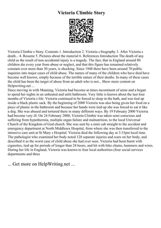 Victoria Climbie Story
Victoria Climbie s Story. Contents 1. Introduction 2. Victoria s biography 3. After Victoria s
death... 4. Resume 5. Pictures about the material 6. References Introduction The death of any
child as the result of non accidental injury is a tragedy. The fact, that in England around 80
children die every year from abuse or neglect, and that this figure has remained relatively
constant over more than 30 years, is shocking. Since 1948 there have been around 70 public
inquiries into major cases of child abuse. The names of many of the children who have died have
become well known, simply because of the terrible nature of their deaths. In many of these cases
the child has been the target of abuse from an adult who is not... Show more content on
Helpwriting.net ...
Since moving in with Manning, Victoria had become at times incontinent of urine and a began
to spend her nights in an unheated and unlit bathroom. Very little is known about the last four
months of Victoria s life. Victoria continued to be forced to sleep in the bath, and was tied up
inside a black plastic sack. By the beginning of 2000 Victoria was also being given her food on a
piece of plastic in the bathroom and because her hands were tied up she was forced to eat it like
a dog. She was abused and tortured there in many different ways. By 19 February 2000 Victoria
had become very ill. On 24 February 2000, Victoria Climbie was taken semi conscious and
suffering from hypothermia, multiple organ failure and malnutrition, to the local Universal
Church of the Kingdom of God church. She was sent by a mini cab straight to the accident and
emergency department at North Middlesex Hospital, from where she was then transferred to the
intensive care unit at St Mary s Hospital. Victoria died the following day at 3:15pm local time.
The pathologist who examined her body noted 128 separate injuries and scars on her body, and
described it as the worst case of child abuse she had ever seen. Victoria had been burnt with
cigarettes, tied up for periods of longer than 24 hours, and hit with bike chains, hammers and wires.
During her life in England, Victoria was known to four local authorities (four social services
departments and three
... Get more on HelpWriting.net ...
 