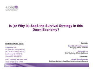 Is (or Why is) SaaS the Survival Strategy in this
                     Down Economy?



For Webinar Audio, Dial in:                                                    Panelists:

                                                            Merrill R. (Rick) Chapman
Conference Line                                               Managing Editor, Softletter
US: (866) 581 2411 (Toll free)
UK: 80 00 51 8866 (Toll free)                                            Richard Dym
                                                       Chief Marketing Officer, OpSource
Conference ID: 98043879
Webinar ID: 983-396-776                                                      Moderator:

Date : Thursday, May 14th, 2009                                 Janaki Jayachandran
                                  Business Manager – SaaS Specialization, Aspire Systems
11:00 AM ET/ 08:00 AM PT
 