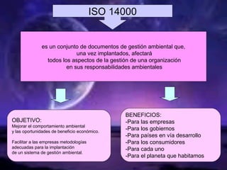 ISO 14000
OBJETIVO:
Mejorar el comportamiento ambiental
y las oportunidades de beneficio económico.
Facilitar a las empresas metodologías
adecuadas para la implantación
de un sistema de gestión ambiental.
BENEFICIOS:
-Para las empresas
-Para los gobiernos
-Para países en vía desarrollo
-Para los consumidores
-Para cada uno
-Para el planeta que habitamos
es un conjunto de documentos de gestión ambiental que,
una vez implantados, afectará
todos los aspectos de la gestión de una organización
en sus responsabilidades ambientales
 