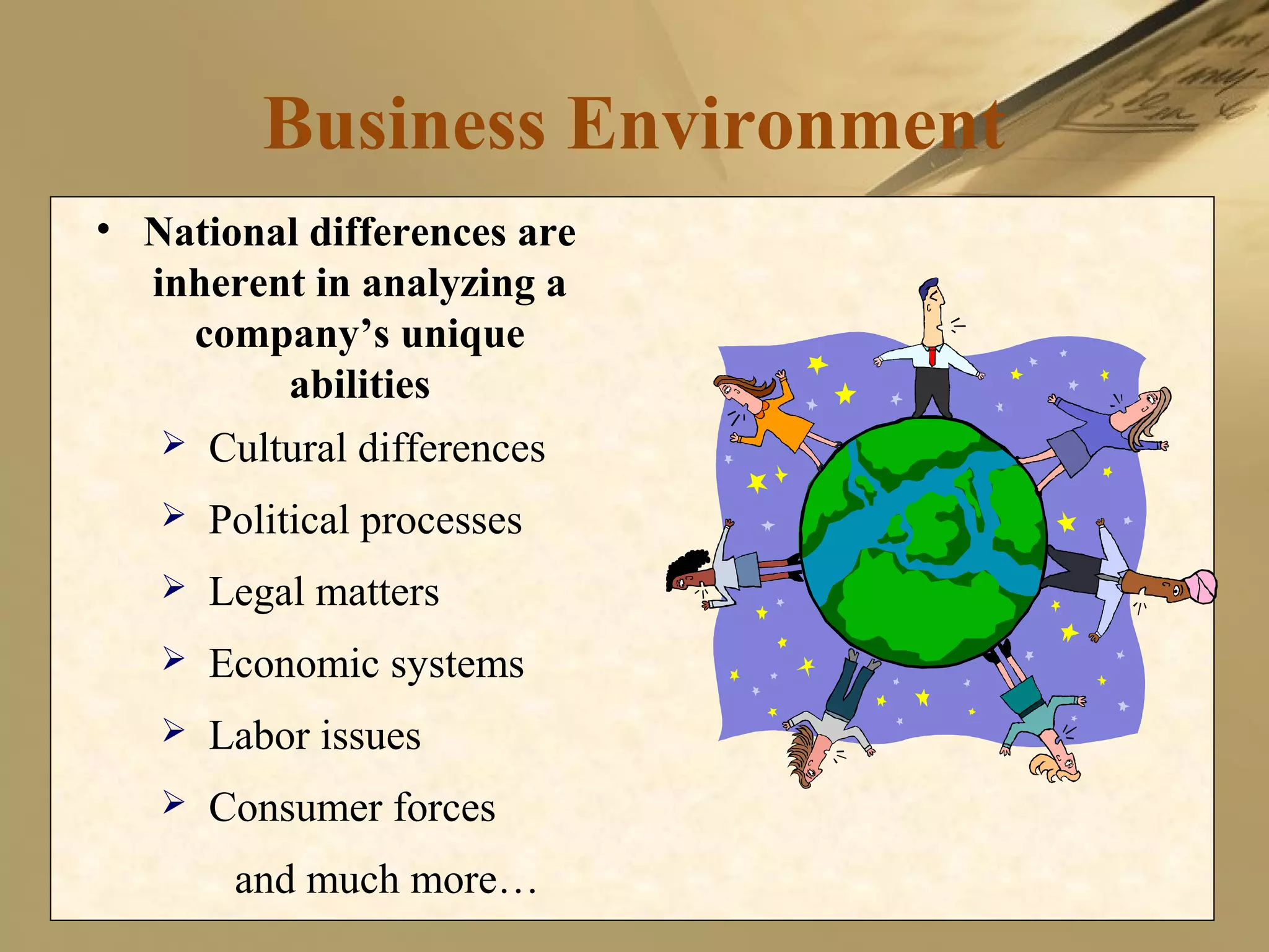 Business Environment
• National differences are
inherent in analyzing a
company’s unique
abilities
 Cultural differences
 Political processes
 Legal matters
 Economic systems
 Labor issues
 Consumer forces
and much more…
 
