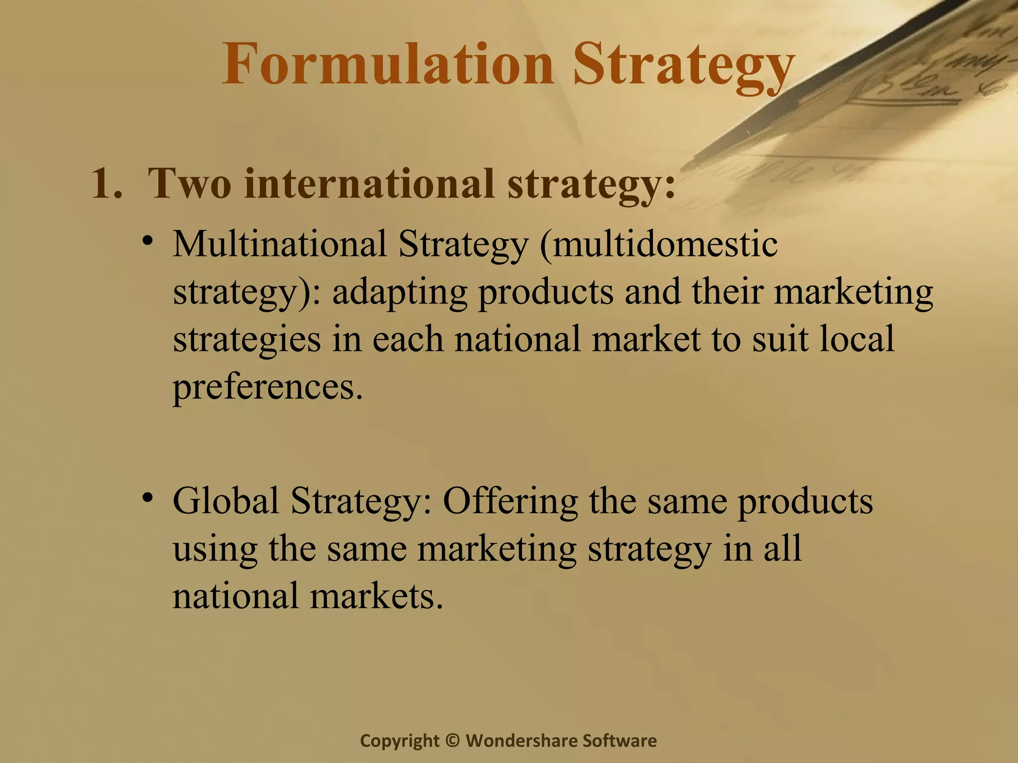 Copyright © Wondershare Software
Formulation Strategy
1. Two international strategy:
• Multinational Strategy (multidomestic
strategy): adapting products and their marketing
strategies in each national market to suit local
preferences.
• Global Strategy: Offering the same products
using the same marketing strategy in all
national markets.
 