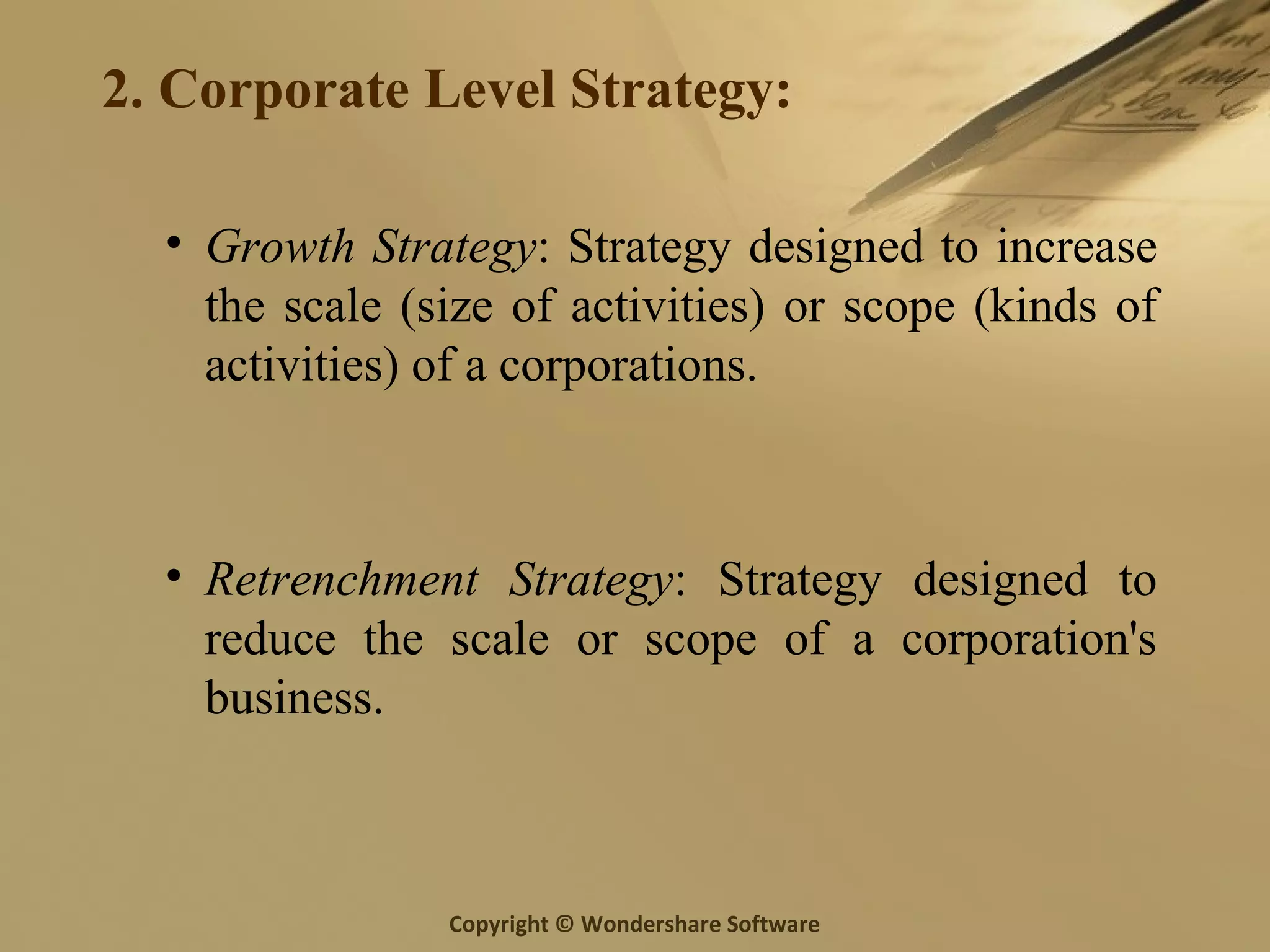 Copyright © Wondershare Software
2. Corporate Level Strategy:
• Growth Strategy: Strategy designed to increase
the scale (size of activities) or scope (kinds of
activities) of a corporations.
• Retrenchment Strategy: Strategy designed to
reduce the scale or scope of a corporation's
business.
 