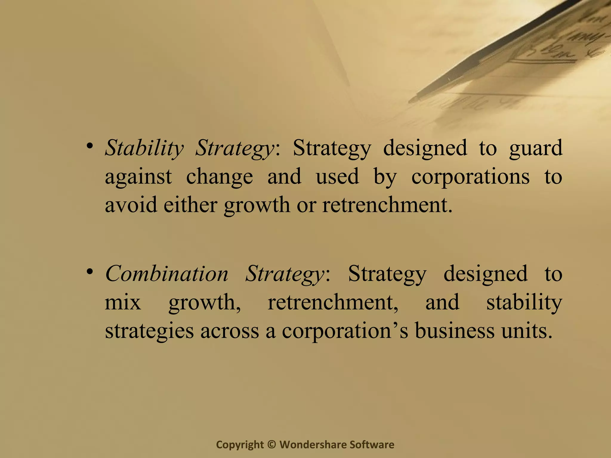 Copyright © Wondershare Software
• Stability Strategy: Strategy designed to guard
against change and used by corporations to
avoid either growth or retrenchment.
• Combination Strategy: Strategy designed to
mix growth, retrenchment, and stability
strategies across a corporation’s business units.
 