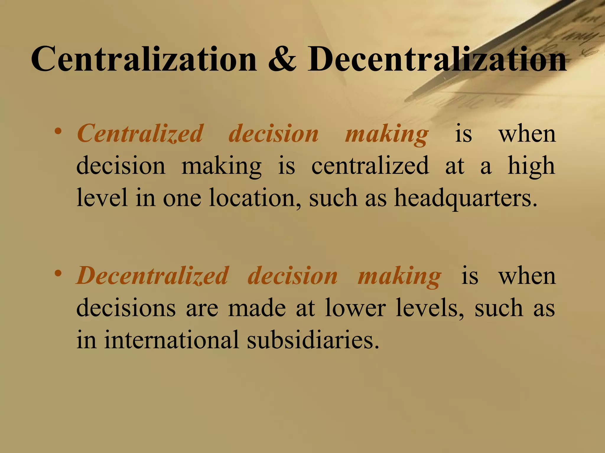 Centralization & Decentralization
• Centralized decision making is when
decision making is centralized at a high
level in one location, such as headquarters.
• Decentralized decision making is when
decisions are made at lower levels, such as
in international subsidiaries.
 
