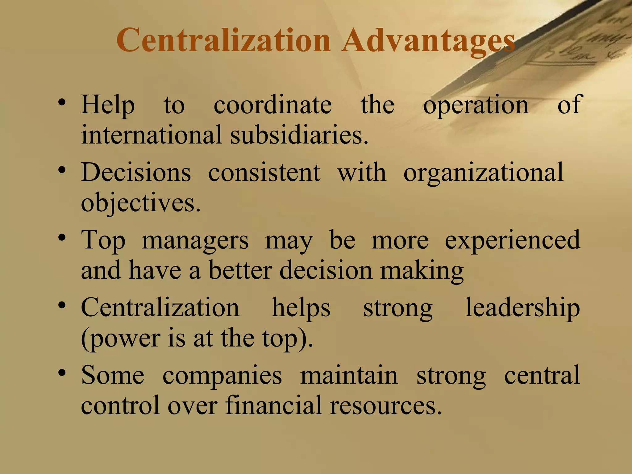 Centralization Advantages
• Help to coordinate the operation of
international subsidiaries.
• Decisions consistent with organizational
objectives.
• Top managers may be more experienced
and have a better decision making
• Centralization helps strong leadership
(power is at the top).
• Some companies maintain strong central
control over financial resources.
 