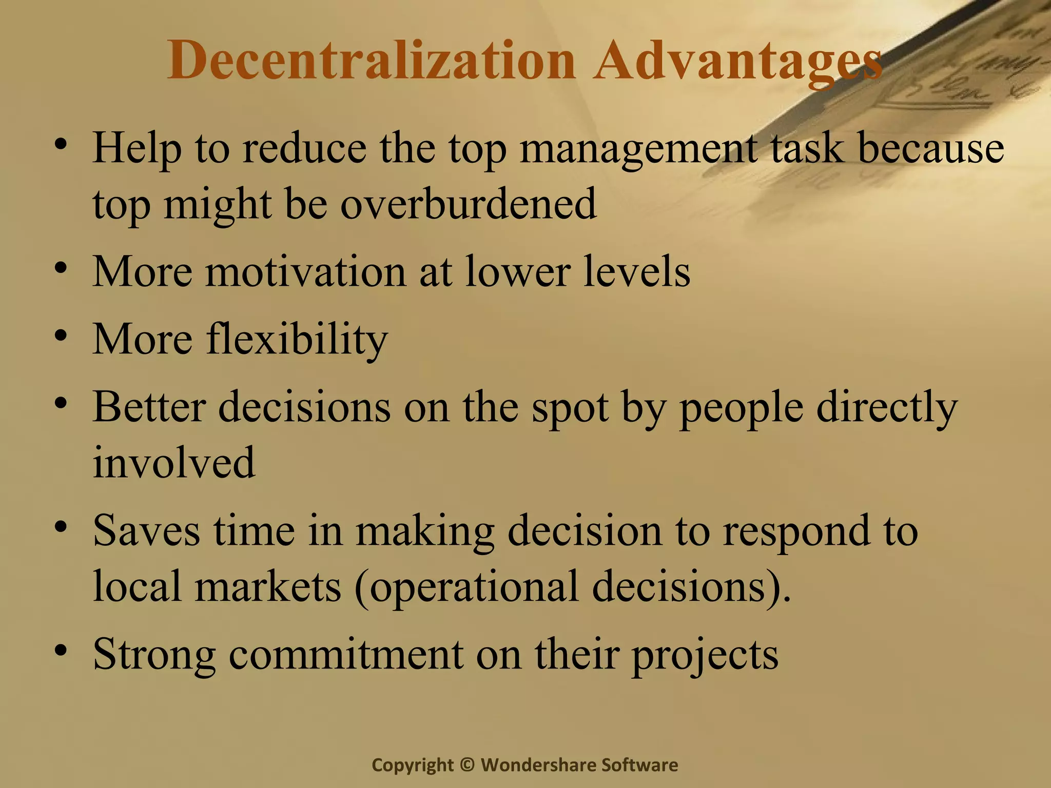 Copyright © Wondershare Software
Decentralization Advantages
• Help to reduce the top management task because
top might be overburdened
• More motivation at lower levels
• More flexibility
• Better decisions on the spot by people directly
involved
• Saves time in making decision to respond to
local markets (operational decisions).
• Strong commitment on their projects
 