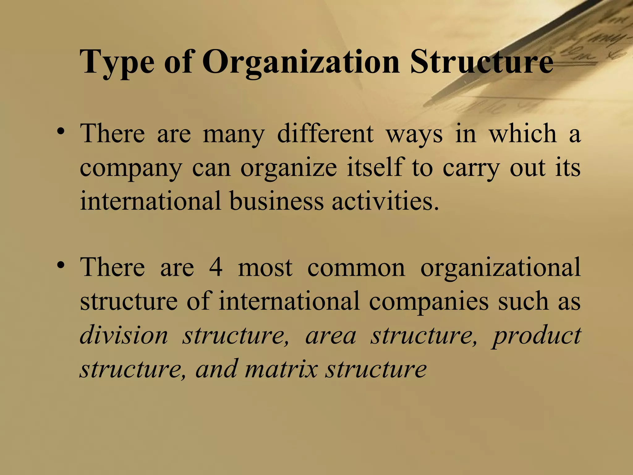 Type of Organization Structure
• There are many different ways in which a
company can organize itself to carry out its
international business activities.
• There are 4 most common organizational
structure of international companies such as
division structure, area structure, product
structure, and matrix structure
 
