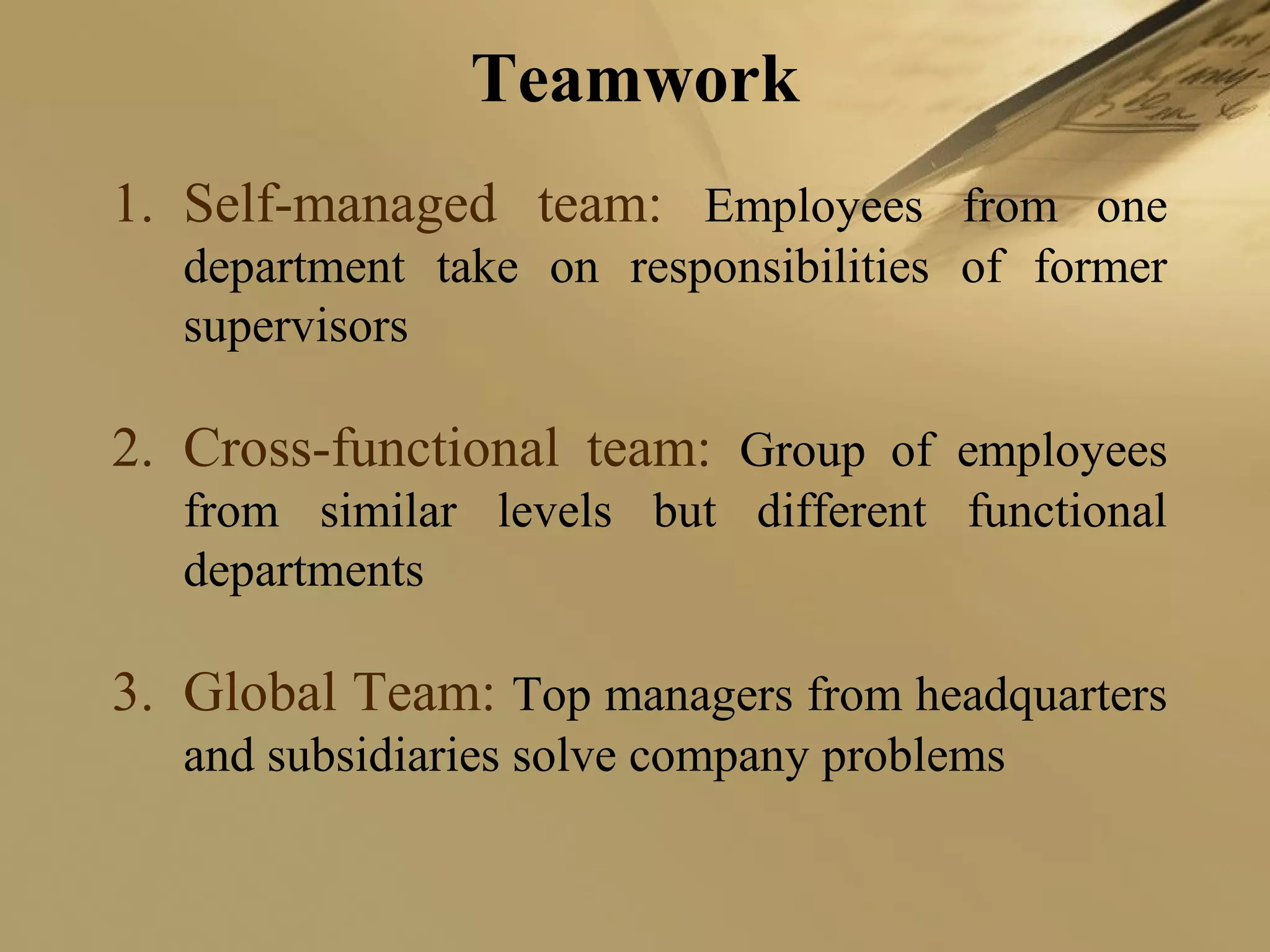 Teamwork
1. Self-managed team: Employees from one
department take on responsibilities of former
supervisors
2. Cross-functional team: Group of employees
from similar levels but different functional
departments
3. Global Team: Top managers from headquarters
and subsidiaries solve company problems
 