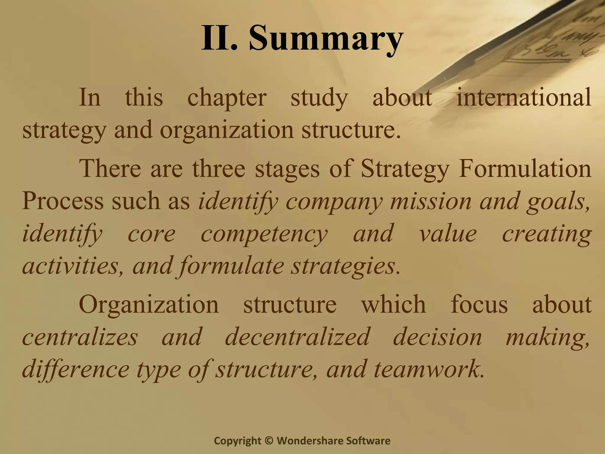 Copyright © Wondershare Software
II. Summary
In this chapter study about international
strategy and organization structure.
There are three stages of Strategy Formulation
Process such as identify company mission and goals,
identify core competency and value creating
activities, and formulate strategies.
Organization structure which focus about
centralizes and decentralized decision making,
difference type of structure, and teamwork.
 