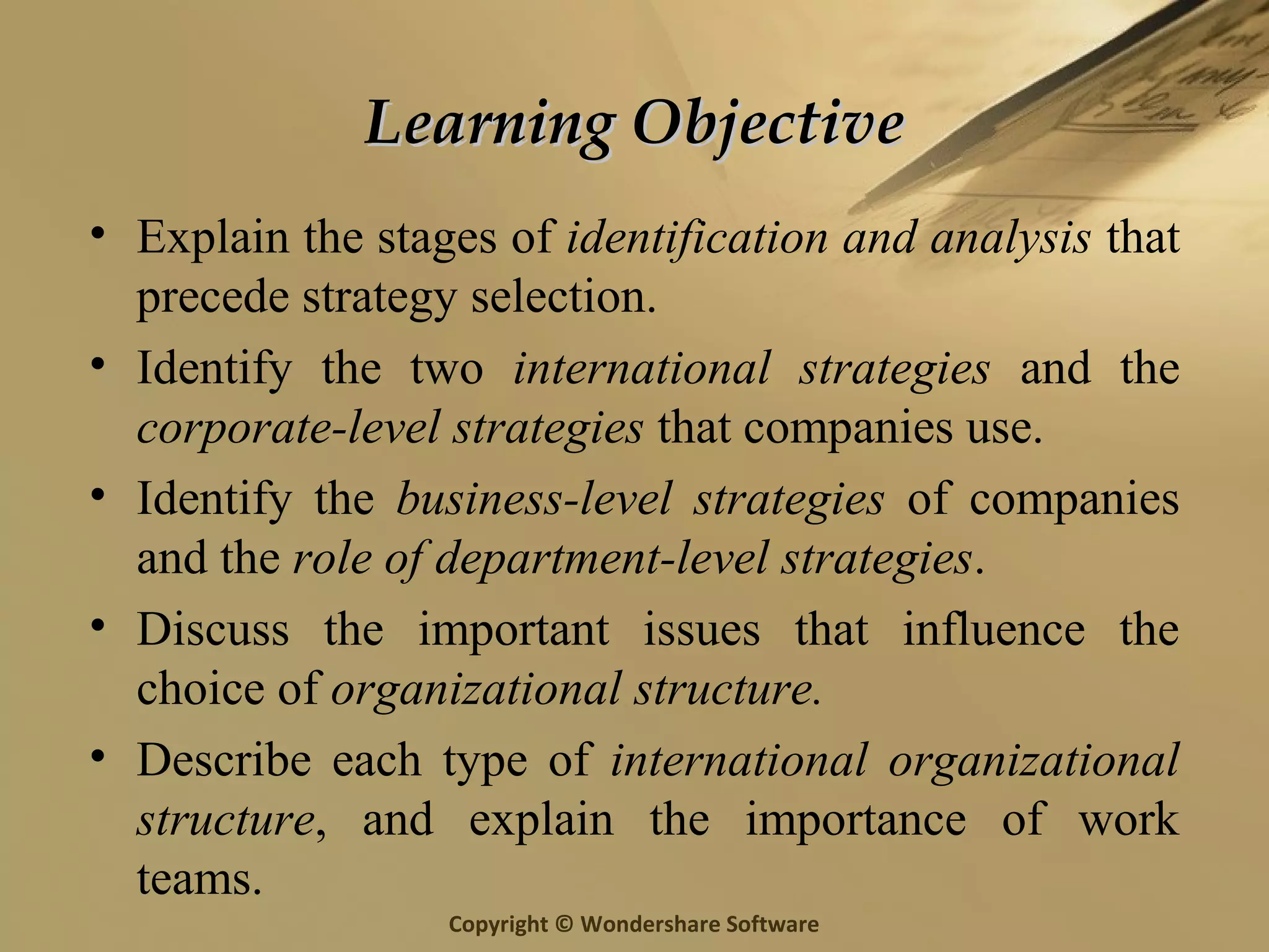 Copyright © Wondershare Software
Learning ObjectiveLearning Objective
• Explain the stages of identification and analysis that
precede strategy selection.
• Identify the two international strategies and the
corporate-level strategies that companies use.
• Identify the business-level strategies of companies
and the role of department-level strategies.
• Discuss the important issues that influence the
choice of organizational structure.
• Describe each type of international organizational
structure, and explain the importance of work
teams.
 