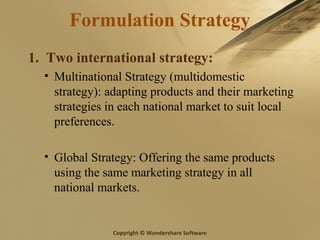 Copyright © Wondershare Software
Formulation Strategy
1. Two international strategy:
• Multinational Strategy (multidomestic
strategy): adapting products and their marketing
strategies in each national market to suit local
preferences.
• Global Strategy: Offering the same products
using the same marketing strategy in all
national markets.
 