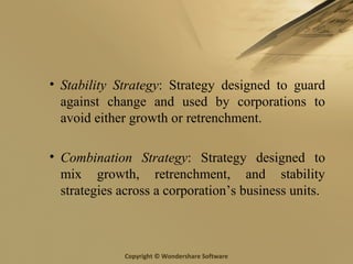 Copyright © Wondershare Software
• Stability Strategy: Strategy designed to guard
against change and used by corporations to
avoid either growth or retrenchment.
• Combination Strategy: Strategy designed to
mix growth, retrenchment, and stability
strategies across a corporation’s business units.
 