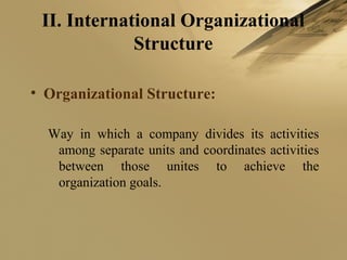 II. International Organizational
Structure
• Organizational Structure:
Way in which a company divides its activities
among separate units and coordinates activities
between those unites to achieve the
organization goals.
 