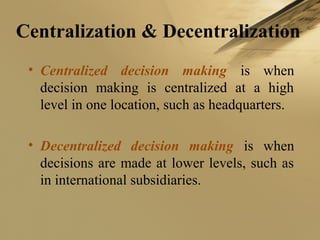 Centralization & Decentralization
• Centralized decision making is when
decision making is centralized at a high
level in one location, such as headquarters.
• Decentralized decision making is when
decisions are made at lower levels, such as
in international subsidiaries.
 