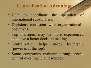 Centralization Advantages
• Help to coordinate the operation of
international subsidiaries.
• Decisions consistent with organizational
objectives.
• Top managers may be more experienced
and have a better decision making
• Centralization helps strong leadership
(power is at the top).
• Some companies maintain strong central
control over financial resources.
 
