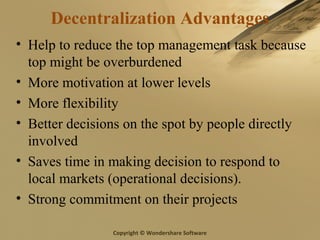 Copyright © Wondershare Software
Decentralization Advantages
• Help to reduce the top management task because
top might be overburdened
• More motivation at lower levels
• More flexibility
• Better decisions on the spot by people directly
involved
• Saves time in making decision to respond to
local markets (operational decisions).
• Strong commitment on their projects
 