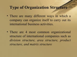 Type of Organization Structure
• There are many different ways in which a
company can organize itself to carry out its
international business activities.
• There are 4 most common organizational
structure of international companies such as
division structure, area structure, product
structure, and matrix structure
 