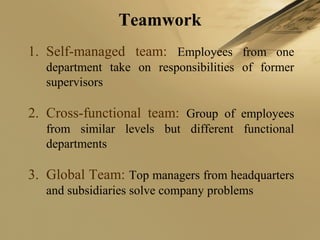 Teamwork
1. Self-managed team: Employees from one
department take on responsibilities of former
supervisors
2. Cross-functional team: Group of employees
from similar levels but different functional
departments
3. Global Team: Top managers from headquarters
and subsidiaries solve company problems
 