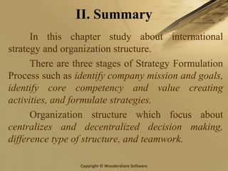 Copyright © Wondershare Software
II. Summary
In this chapter study about international
strategy and organization structure.
There are three stages of Strategy Formulation
Process such as identify company mission and goals,
identify core competency and value creating
activities, and formulate strategies.
Organization structure which focus about
centralizes and decentralized decision making,
difference type of structure, and teamwork.
 