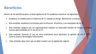 Beneficios
Dentro de los beneficios para un buen gobierno de TI's podemos encontrar los siguientes:
 Establece un modelo para el Gobierno de TI, basado en Dirigir, Monitorizar y Evaluar.
 Este estándar establece 6 principios para la eficacia, eficiencia y uso aceptable de las TI.
 Este estándar asegura que las organizaciones realizan un adecuado estudio de riesgos y evalúan
nuevas oportunidades en el uso de las TI.
 Este estándar fomenta el uso de otros estándares para apuntalar la gestión de las TI (CITI –
Control Interno Tecnologías Información)
 Este estándar deja claro que se debe cumplir con la legislación vigente
 