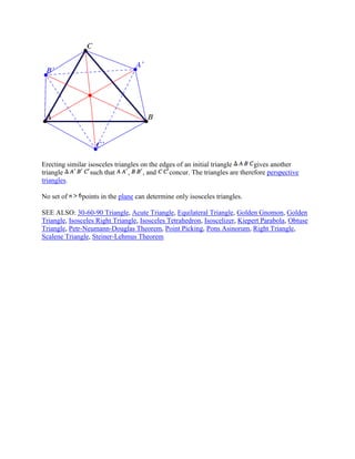 Erecting similar isosceles triangles on the edges of an initial triangle gives another
triangle such that , , and concur. The triangles are therefore perspective
triangles.
No set of points in the plane can determine only isosceles triangles.
SEE ALSO: 30-60-90 Triangle, Acute Triangle, Equilateral Triangle, Golden Gnomon, Golden
Triangle, Isosceles Right Triangle, Isosceles Tetrahedron, Isoscelizer, Kiepert Parabola, Obtuse
Triangle, Petr-Neumann-Douglas Theorem, Point Picking, Pons Asinorum, Right Triangle,
Scalene Triangle, Steiner-Lehmus Theorem
 