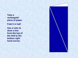 Take a
rectangular
piece of paper.
Fold it in half
Use a ruler to
draw a line
from the top of
the fold to the
bottom right
hand corner.